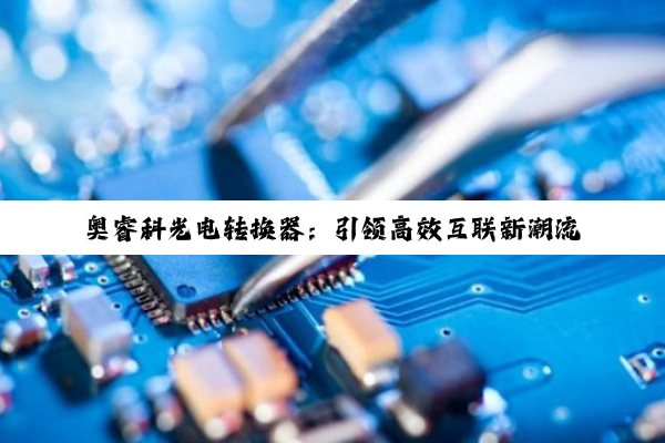 奥睿科光电转换器：引领高效互联新潮流，应对5G及高速光通信挑战