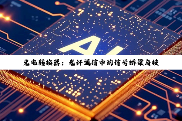 光电转换器：光纤通信中的信号桥梁与技术创新核心